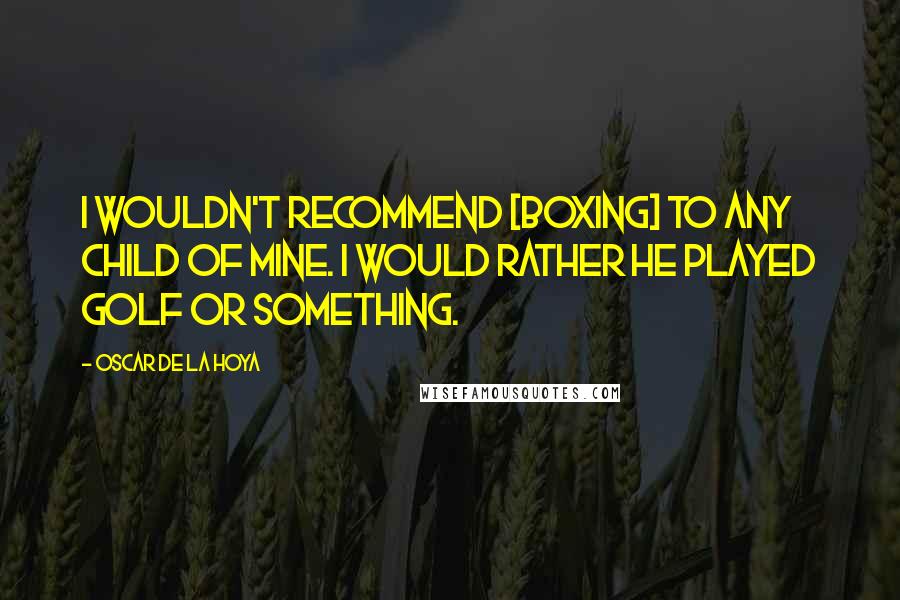Oscar De La Hoya Quotes: I wouldn't recommend [boxing] to any child of mine. I would rather he played golf or something.