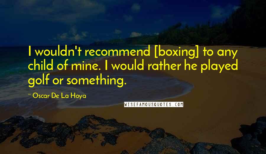 Oscar De La Hoya Quotes: I wouldn't recommend [boxing] to any child of mine. I would rather he played golf or something.