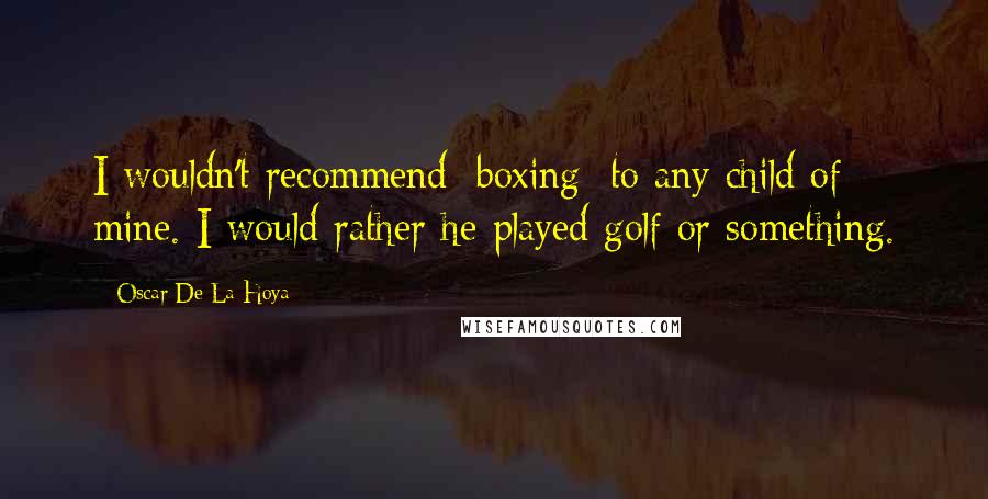 Oscar De La Hoya Quotes: I wouldn't recommend [boxing] to any child of mine. I would rather he played golf or something.