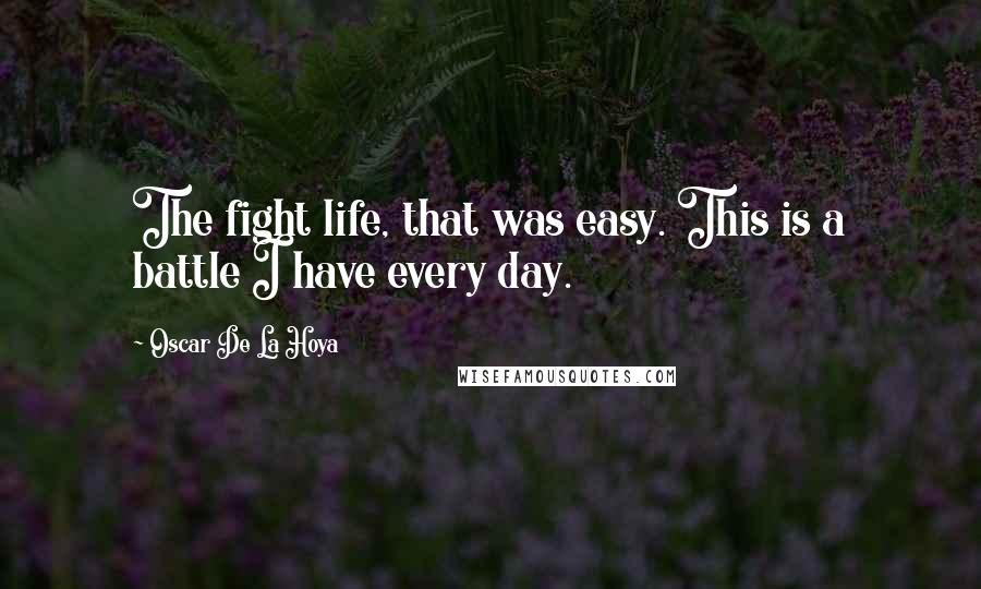 Oscar De La Hoya Quotes: The fight life, that was easy. This is a battle I have every day.