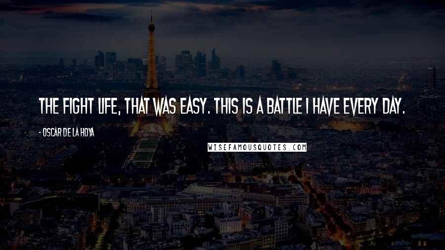 Oscar De La Hoya Quotes: The fight life, that was easy. This is a battle I have every day.