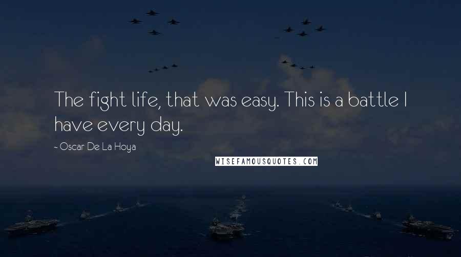 Oscar De La Hoya Quotes: The fight life, that was easy. This is a battle I have every day.