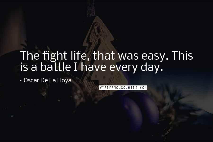 Oscar De La Hoya Quotes: The fight life, that was easy. This is a battle I have every day.