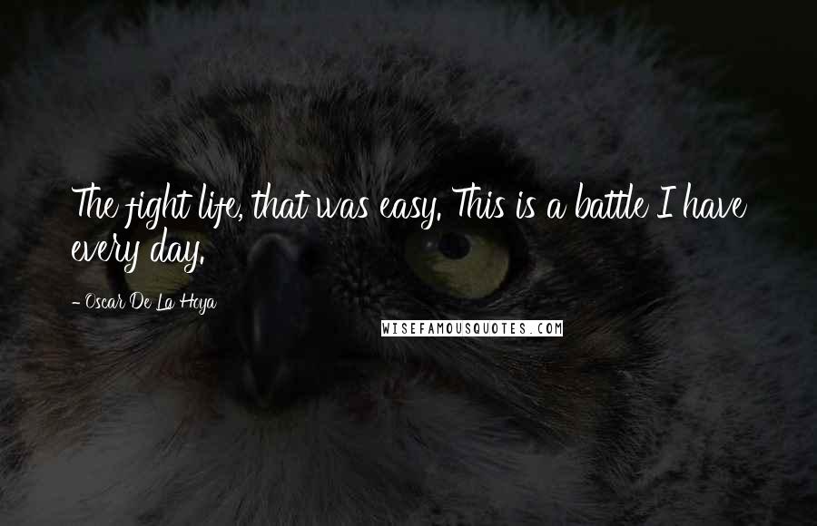 Oscar De La Hoya Quotes: The fight life, that was easy. This is a battle I have every day.