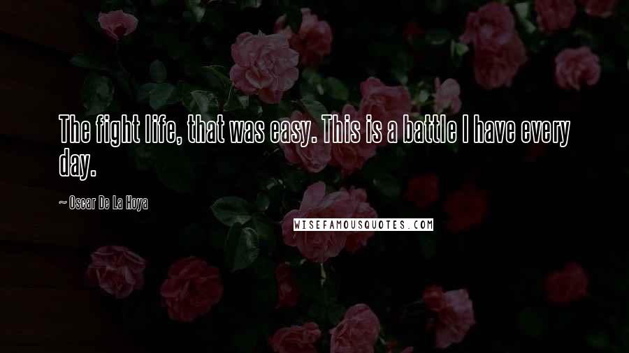 Oscar De La Hoya Quotes: The fight life, that was easy. This is a battle I have every day.