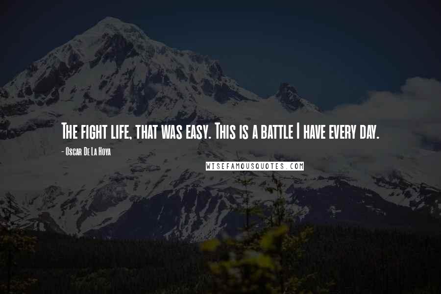 Oscar De La Hoya Quotes: The fight life, that was easy. This is a battle I have every day.