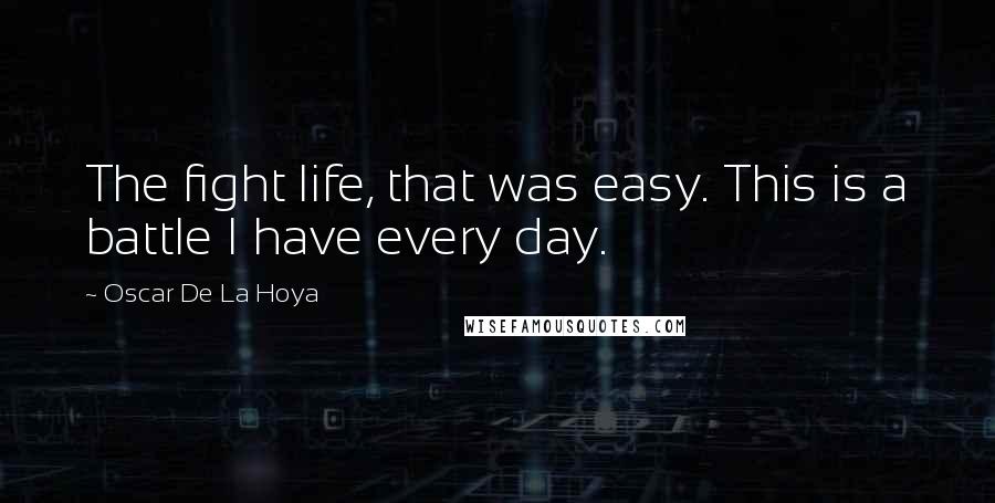 Oscar De La Hoya Quotes: The fight life, that was easy. This is a battle I have every day.