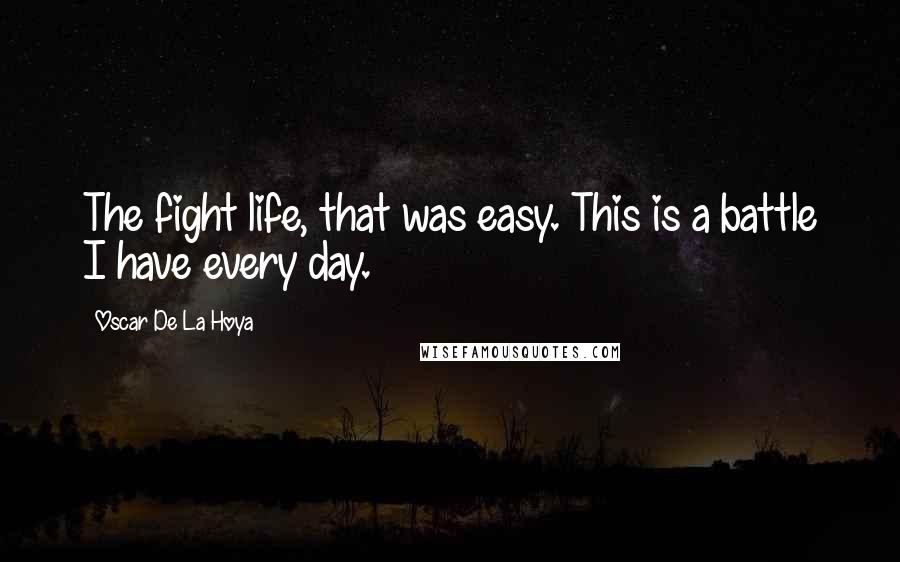 Oscar De La Hoya Quotes: The fight life, that was easy. This is a battle I have every day.