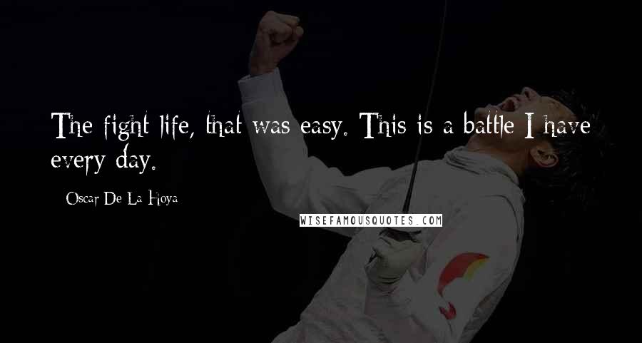 Oscar De La Hoya Quotes: The fight life, that was easy. This is a battle I have every day.