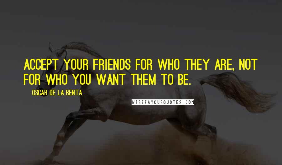 Oscar De La Renta Quotes: Accept your friends for who they are, not for who you want them to be.