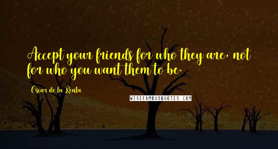 Oscar De La Renta Quotes: Accept your friends for who they are, not for who you want them to be.