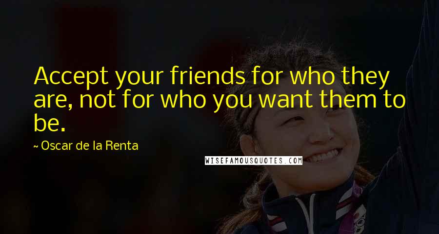 Oscar De La Renta Quotes: Accept your friends for who they are, not for who you want them to be.