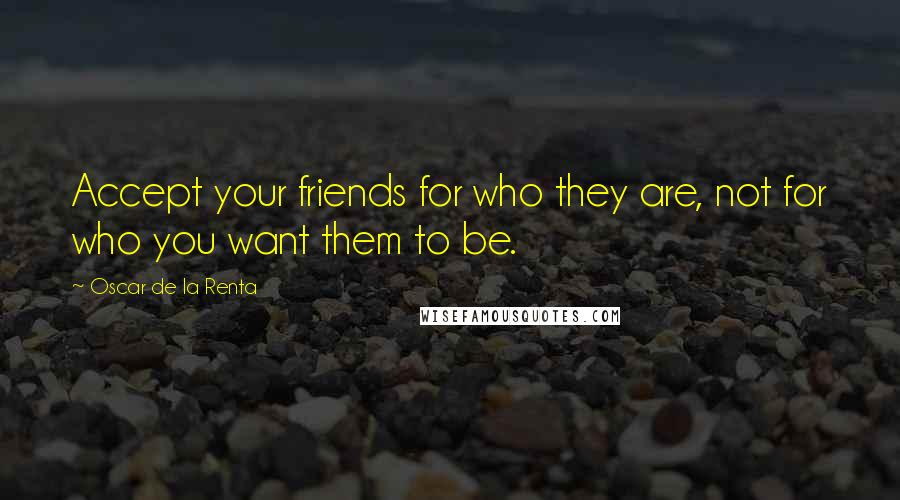 Oscar De La Renta Quotes: Accept your friends for who they are, not for who you want them to be.