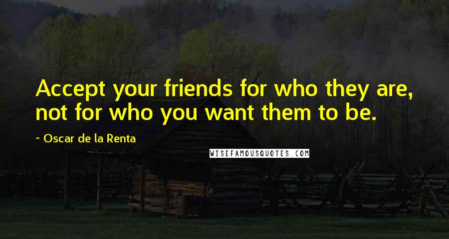 Oscar De La Renta Quotes: Accept your friends for who they are, not for who you want them to be.