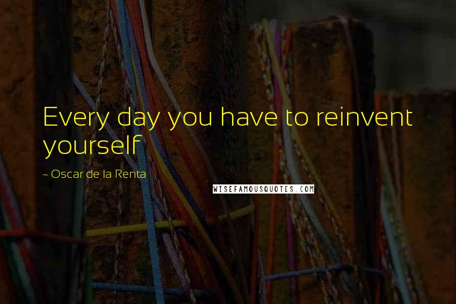 Oscar De La Renta Quotes: Every day you have to reinvent yourself