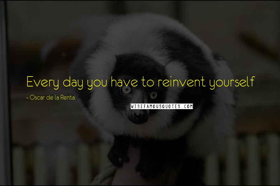 Oscar De La Renta Quotes: Every day you have to reinvent yourself