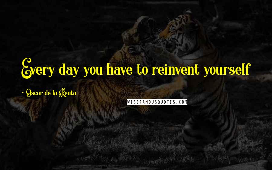 Oscar De La Renta Quotes: Every day you have to reinvent yourself