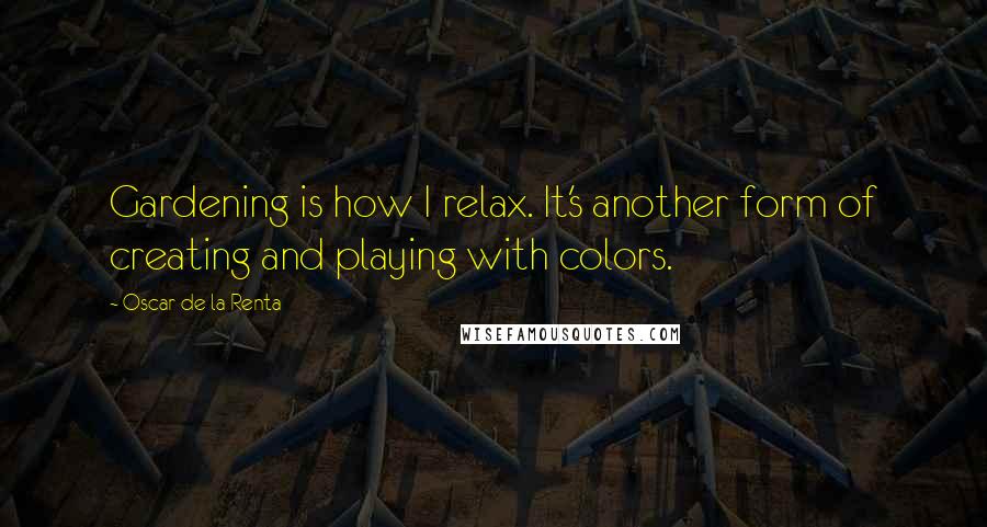 Oscar De La Renta Quotes: Gardening is how I relax. It's another form of creating and playing with colors.