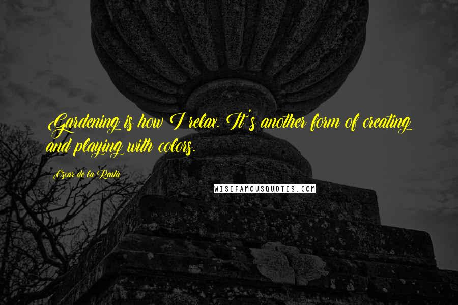 Oscar De La Renta Quotes: Gardening is how I relax. It's another form of creating and playing with colors.