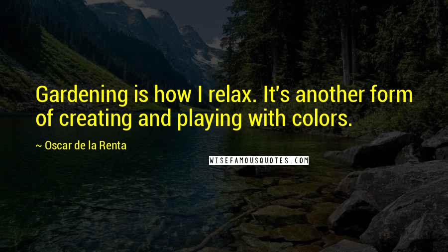 Oscar De La Renta Quotes: Gardening is how I relax. It's another form of creating and playing with colors.