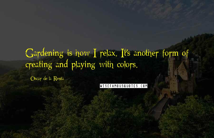 Oscar De La Renta Quotes: Gardening is how I relax. It's another form of creating and playing with colors.