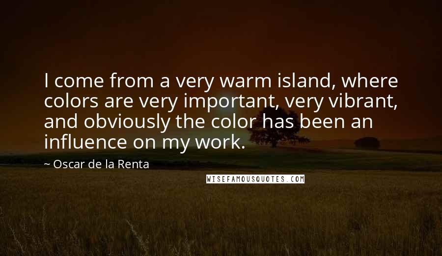 Oscar De La Renta Quotes: I come from a very warm island, where colors are very important, very vibrant, and obviously the color has been an influence on my work.
