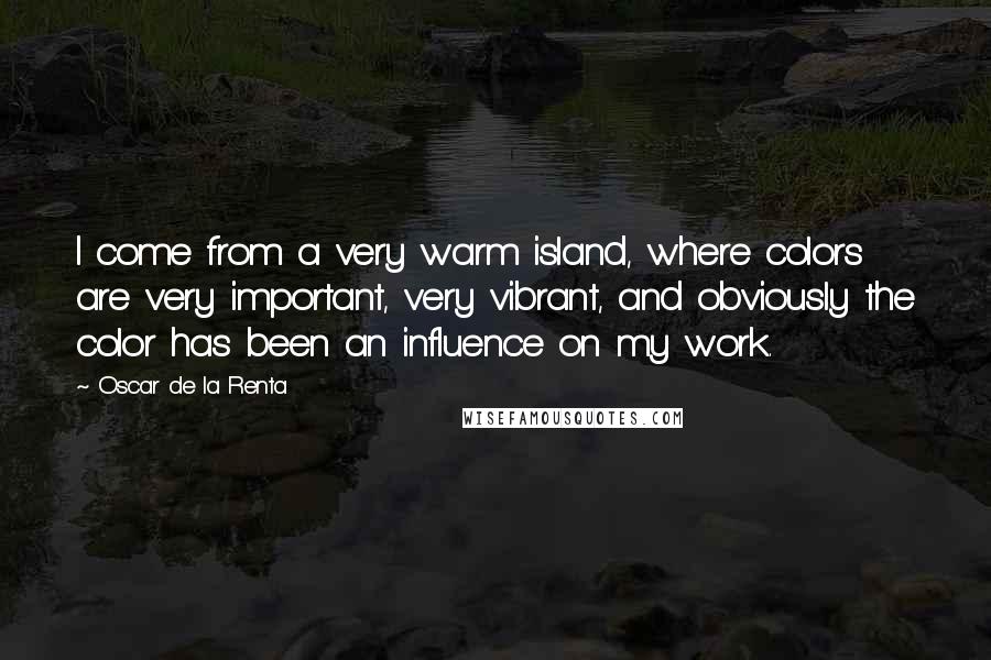 Oscar De La Renta Quotes: I come from a very warm island, where colors are very important, very vibrant, and obviously the color has been an influence on my work.