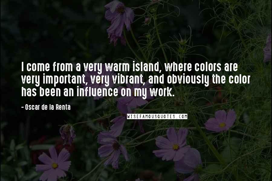Oscar De La Renta Quotes: I come from a very warm island, where colors are very important, very vibrant, and obviously the color has been an influence on my work.