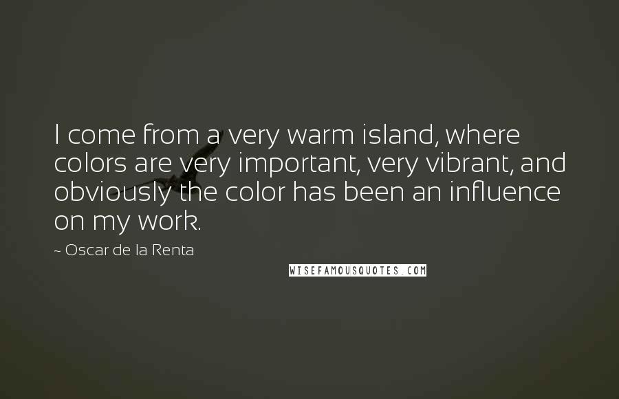 Oscar De La Renta Quotes: I come from a very warm island, where colors are very important, very vibrant, and obviously the color has been an influence on my work.