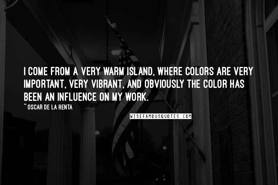 Oscar De La Renta Quotes: I come from a very warm island, where colors are very important, very vibrant, and obviously the color has been an influence on my work.
