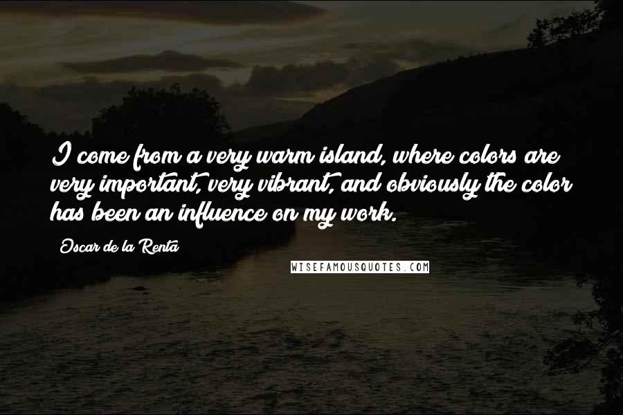 Oscar De La Renta Quotes: I come from a very warm island, where colors are very important, very vibrant, and obviously the color has been an influence on my work.