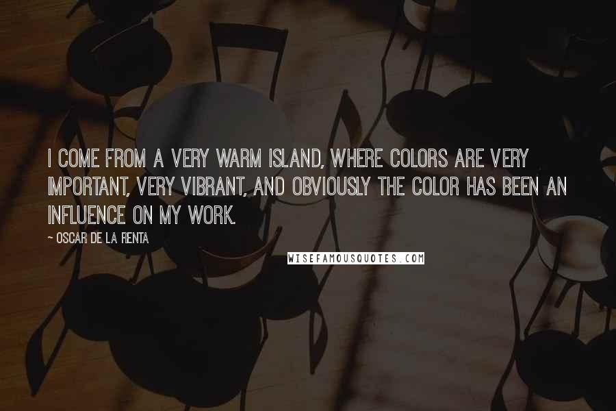 Oscar De La Renta Quotes: I come from a very warm island, where colors are very important, very vibrant, and obviously the color has been an influence on my work.
