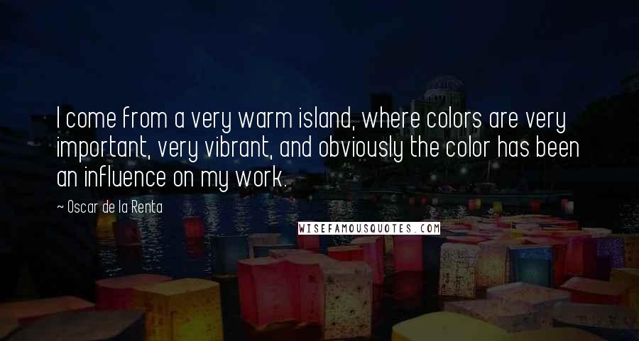 Oscar De La Renta Quotes: I come from a very warm island, where colors are very important, very vibrant, and obviously the color has been an influence on my work.