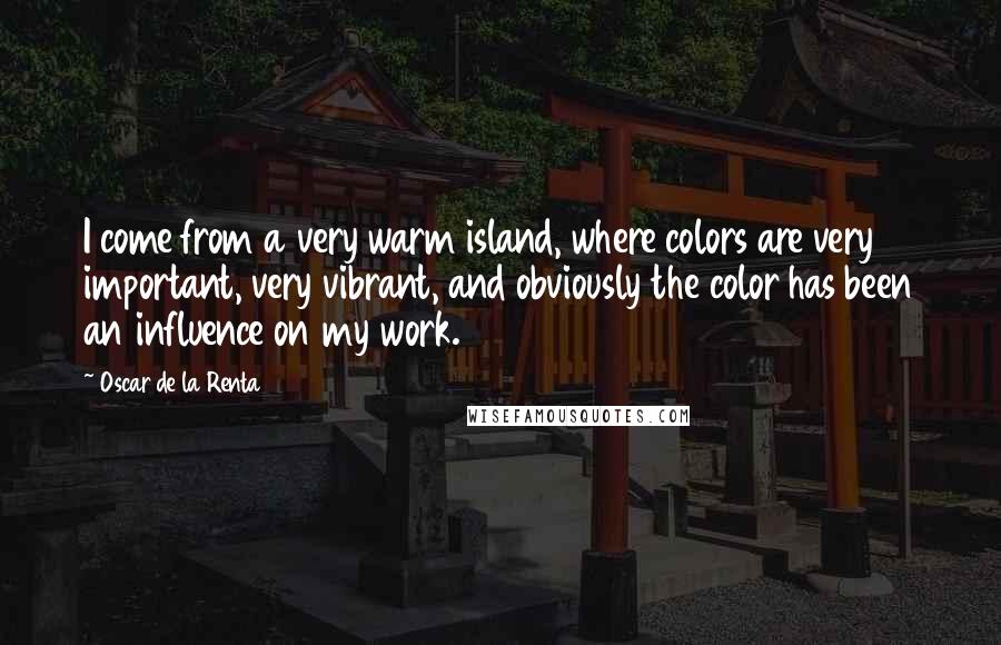 Oscar De La Renta Quotes: I come from a very warm island, where colors are very important, very vibrant, and obviously the color has been an influence on my work.