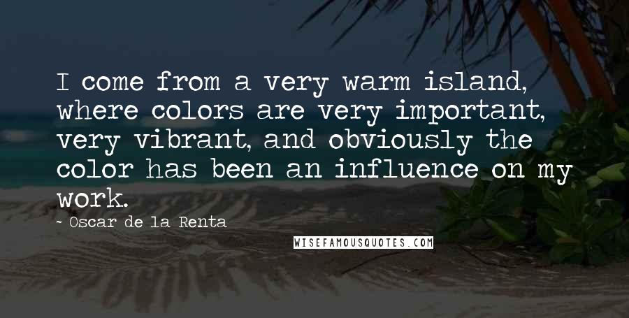 Oscar De La Renta Quotes: I come from a very warm island, where colors are very important, very vibrant, and obviously the color has been an influence on my work.