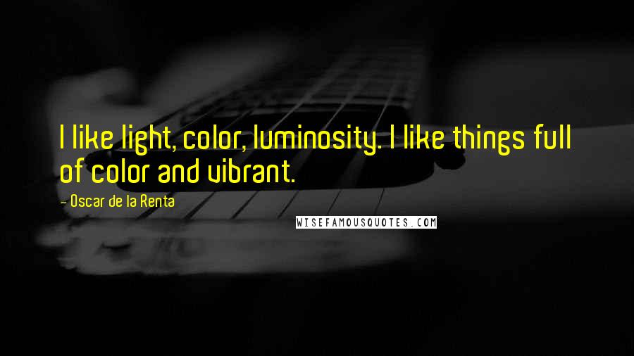 Oscar De La Renta Quotes: I like light, color, luminosity. I like things full of color and vibrant.