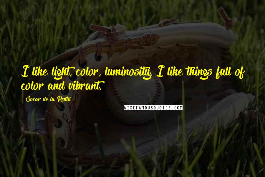 Oscar De La Renta Quotes: I like light, color, luminosity. I like things full of color and vibrant.