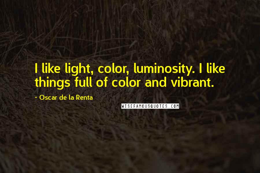 Oscar De La Renta Quotes: I like light, color, luminosity. I like things full of color and vibrant.