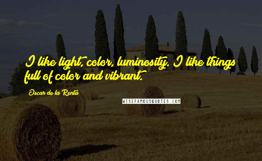 Oscar De La Renta Quotes: I like light, color, luminosity. I like things full of color and vibrant.