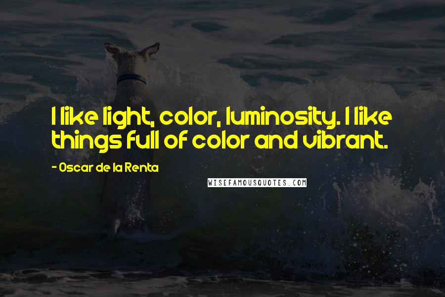 Oscar De La Renta Quotes: I like light, color, luminosity. I like things full of color and vibrant.