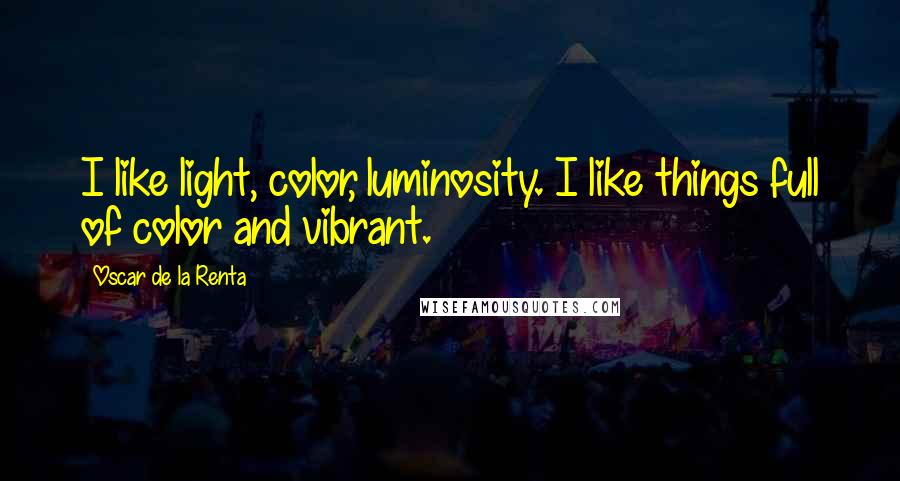 Oscar De La Renta Quotes: I like light, color, luminosity. I like things full of color and vibrant.