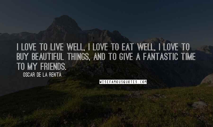 Oscar De La Renta Quotes: I love to live well, I love to eat well, I love to buy beautiful things, and to give a fantastic time to my friends.