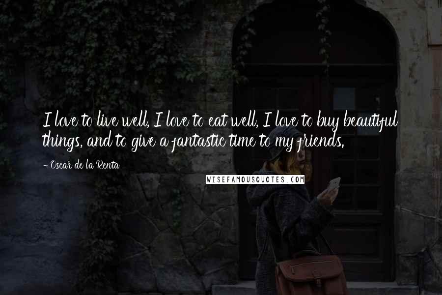 Oscar De La Renta Quotes: I love to live well, I love to eat well, I love to buy beautiful things, and to give a fantastic time to my friends.