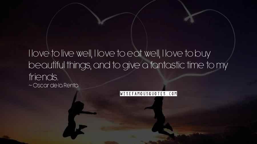 Oscar De La Renta Quotes: I love to live well, I love to eat well, I love to buy beautiful things, and to give a fantastic time to my friends.
