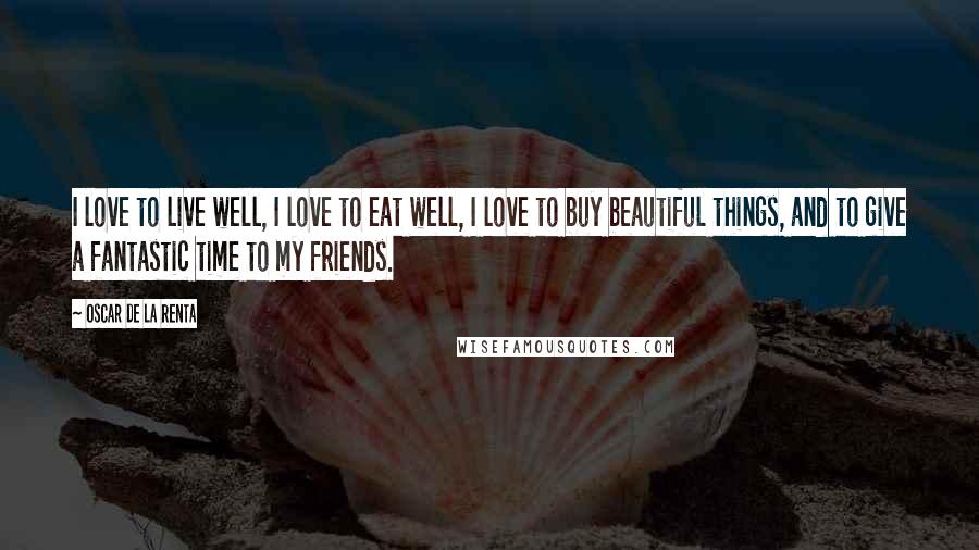 Oscar De La Renta Quotes: I love to live well, I love to eat well, I love to buy beautiful things, and to give a fantastic time to my friends.
