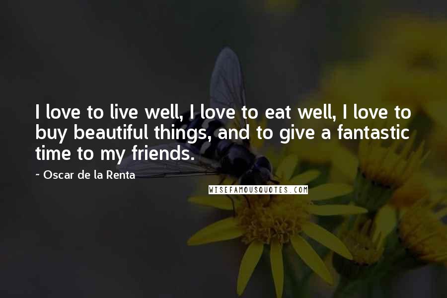 Oscar De La Renta Quotes: I love to live well, I love to eat well, I love to buy beautiful things, and to give a fantastic time to my friends.