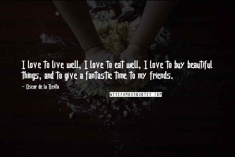 Oscar De La Renta Quotes: I love to live well, I love to eat well, I love to buy beautiful things, and to give a fantastic time to my friends.