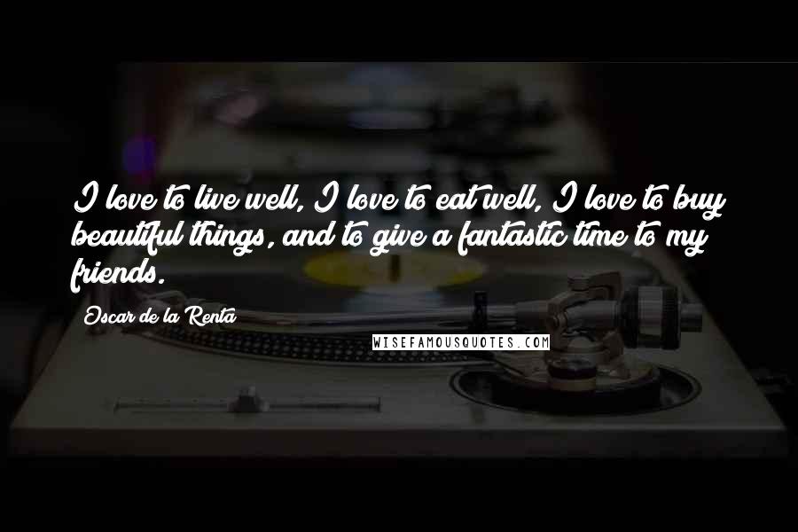 Oscar De La Renta Quotes: I love to live well, I love to eat well, I love to buy beautiful things, and to give a fantastic time to my friends.