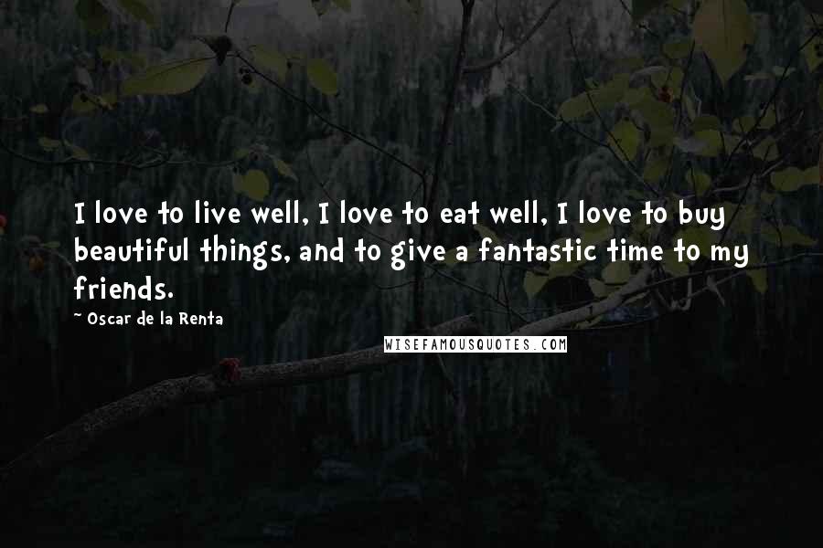 Oscar De La Renta Quotes: I love to live well, I love to eat well, I love to buy beautiful things, and to give a fantastic time to my friends.