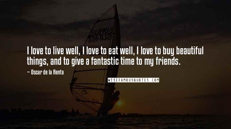 Oscar De La Renta Quotes: I love to live well, I love to eat well, I love to buy beautiful things, and to give a fantastic time to my friends.